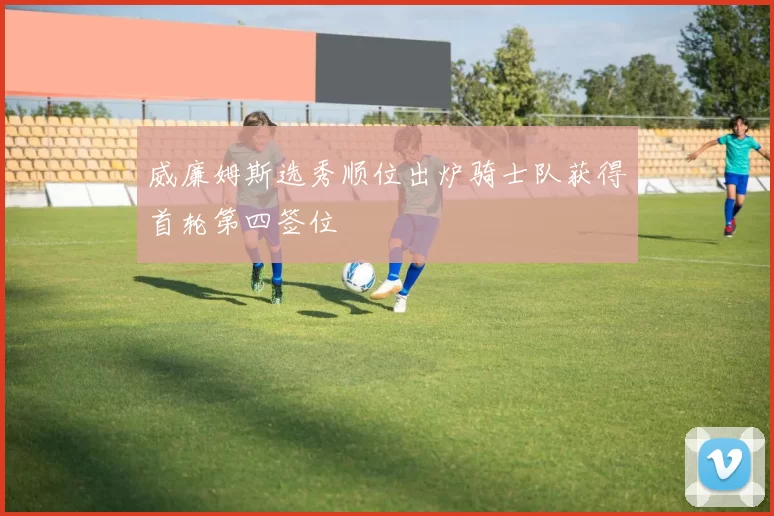 威廉姆斯选秀顺位出炉骑士队获得首轮第四签位