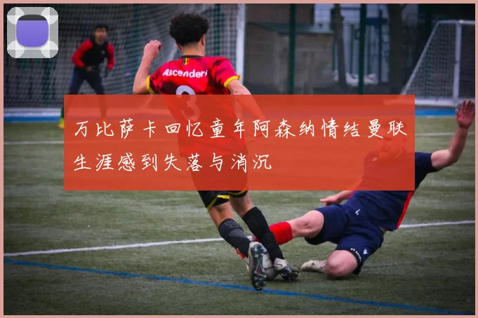 万比萨卡回忆童年阿森纳情结曼联生涯感到失落与消沉