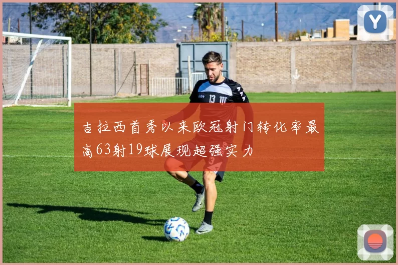 吉拉西首秀以来欧冠射门转化率最高63射19球展现超强实力