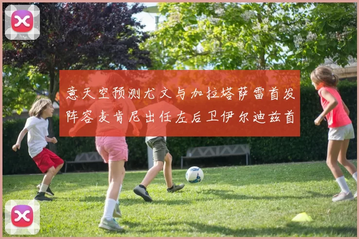 意天空预测尤文与加拉塔萨雷首发阵容麦肯尼出任左后卫伊尔迪兹首发出战