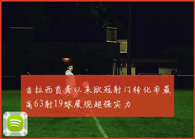 吉拉西首秀以来欧冠射门转化率最高63射19球展现超强实力