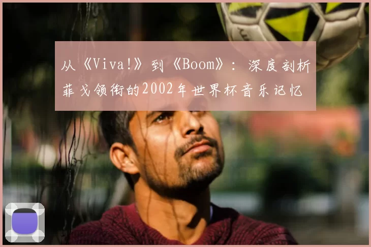 从《Viva!》到《Boom》：深度剖析菲戈领衔的2002年世界杯音乐记忆