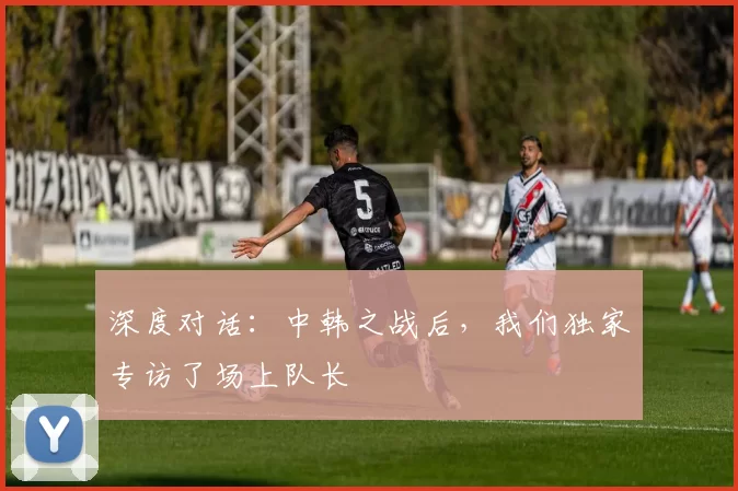 深度对话：中韩之战后，我们独家专访了场上队长