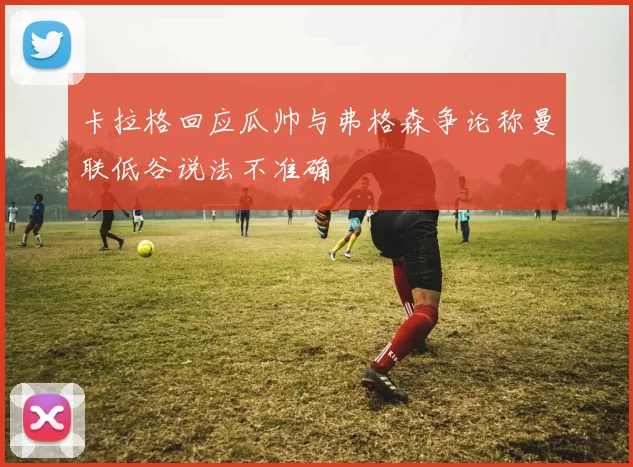 卡拉格回应瓜帅与弗格森争论称曼联低谷说法不准确