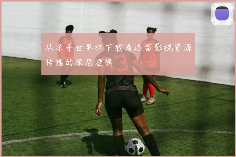 从杀手世界杯下载看迅雷影视资源传播的深层逻辑