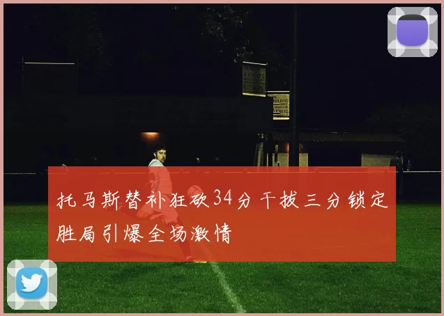 托马斯替补狂砍34分干拔三分锁定胜局引爆全场激情