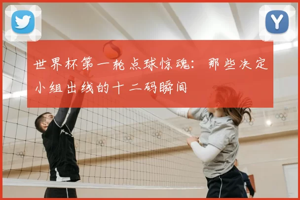 世界杯第一轮点球惊魂:那些决定小组出线的十二码瞬间