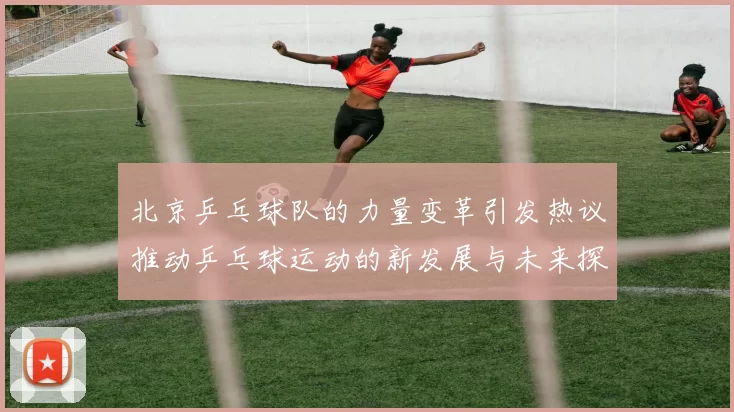 北京乒乓球队的力量变革引发热议推动乒乓球运动的新发展与未来探索