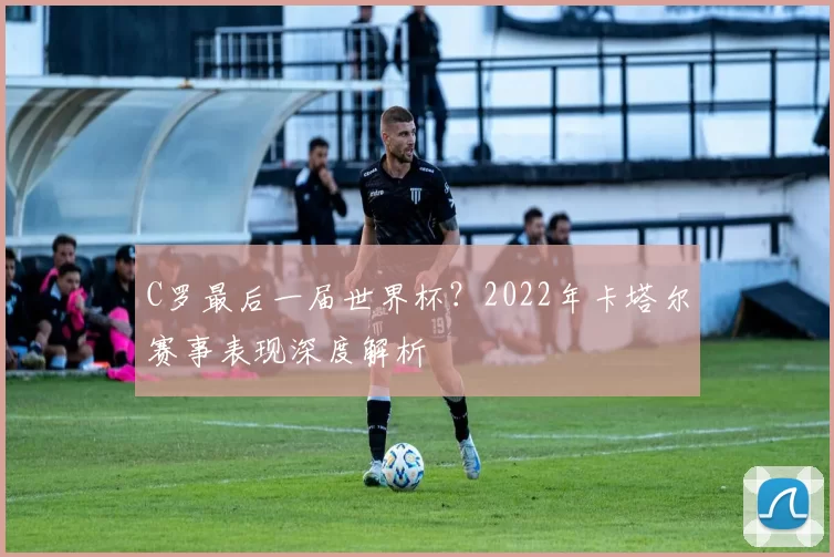 C罗最后一届世界杯？2022年卡塔尔赛事表现深度解析