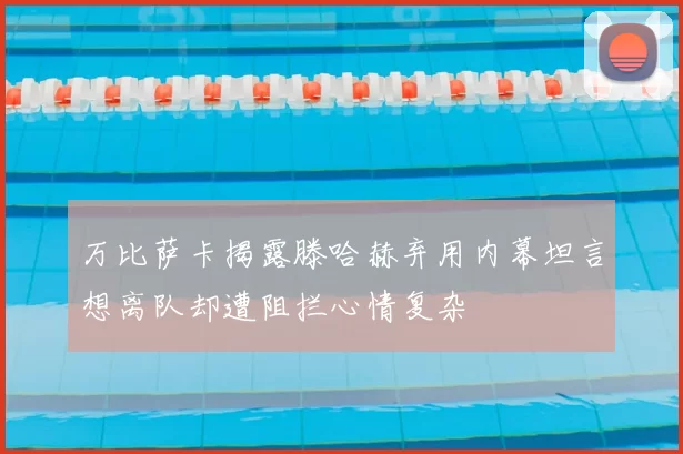 万比萨卡揭露滕哈赫弃用内幕坦言想离队却遭阻拦心情复杂