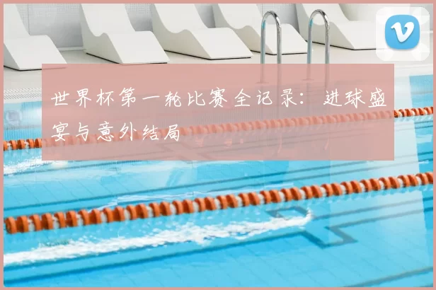 世界杯第一轮比赛全记录：进球盛宴与意外结局