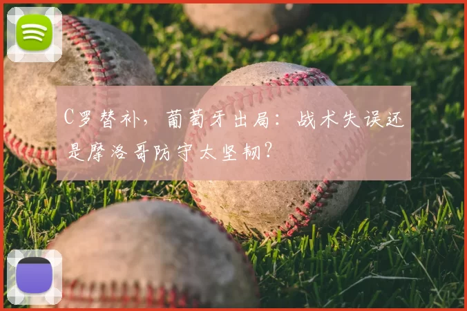C罗替补，葡萄牙出局：战术失误还是摩洛哥防守太坚韧？