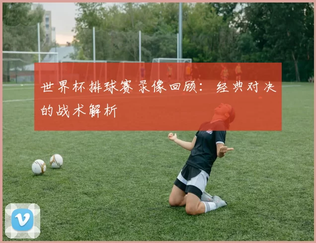 世界杯排球赛录像回顾：经典对决的战术解析