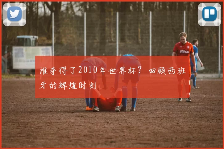 谁夺得了2010年世界杯？回顾西班牙的辉煌时刻