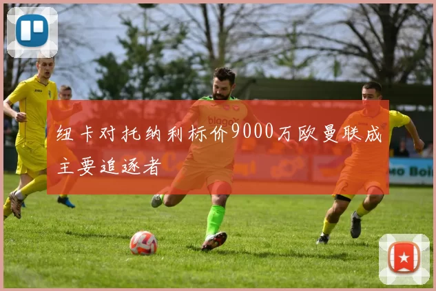 纽卡对托纳利标价9000万欧曼联成主要追逐者