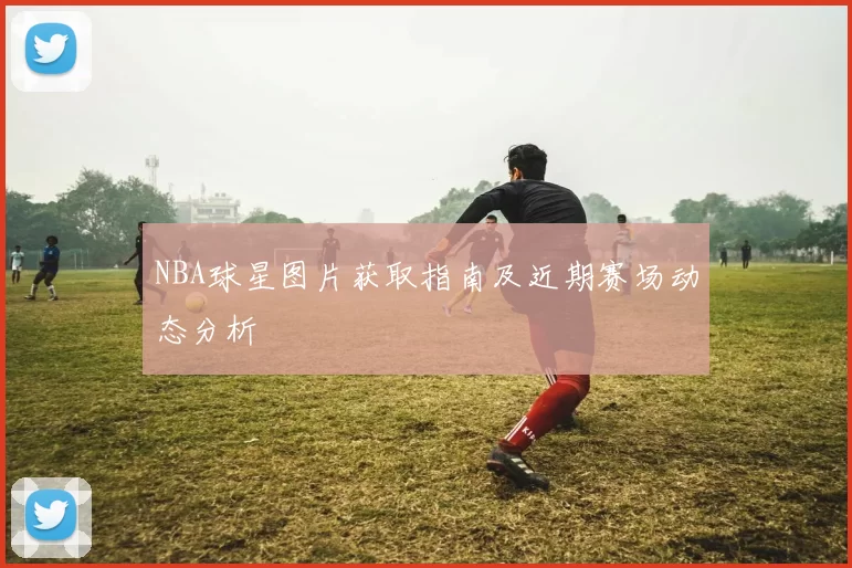NBA球星图片获取指南及近期赛场动态分析