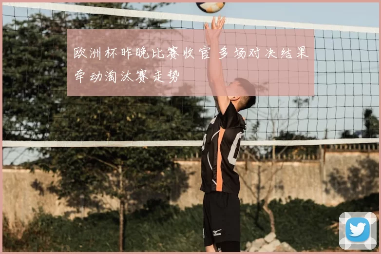 欧洲杯昨晚比赛收官 多场对决结果牵动淘汰赛走势