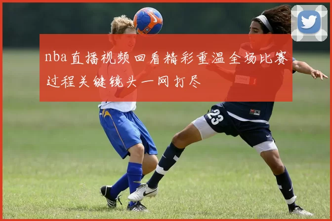 nba直播视频回看精彩重温全场比赛过程关键镜头一网打尽