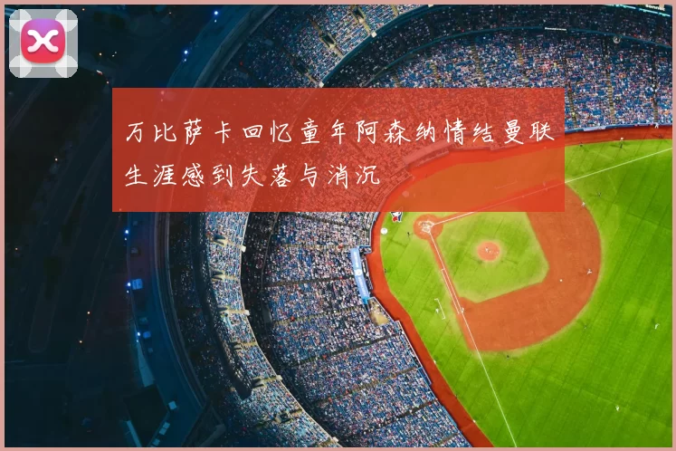 万比萨卡回忆童年阿森纳情结曼联生涯感到失落与消沉