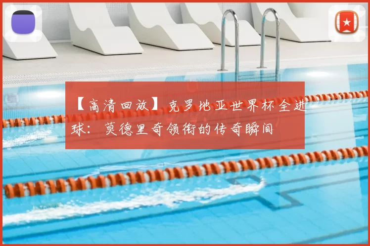 【高清回放】克罗地亚世界杯全进球：莫德里奇领衔的传奇瞬间