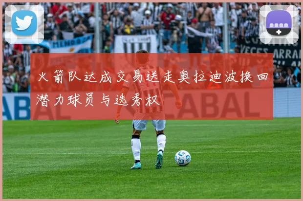 火箭队达成交易送走奥拉迪波换回潜力球员与选秀权