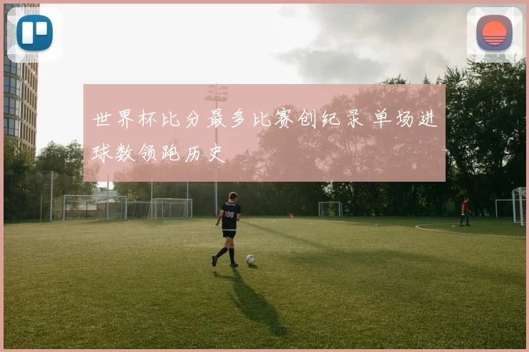 世界杯比分最多比赛创纪录 单场进球数领跑历史