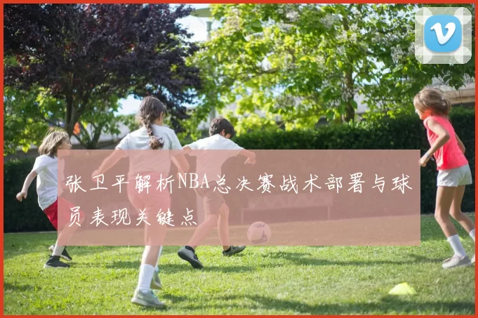 张卫平解析NBA总决赛战术部署与球员表现关键点