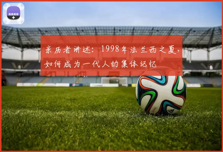 亲历者讲述：1998年法兰西之夏，如何成为一代人的集体记忆