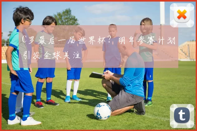C罗最后一届世界杯？明年参赛计划引发全球关注