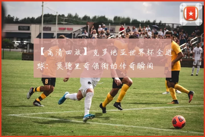 【高清回放】克罗地亚世界杯全进球：莫德里奇领衔的传奇瞬间
