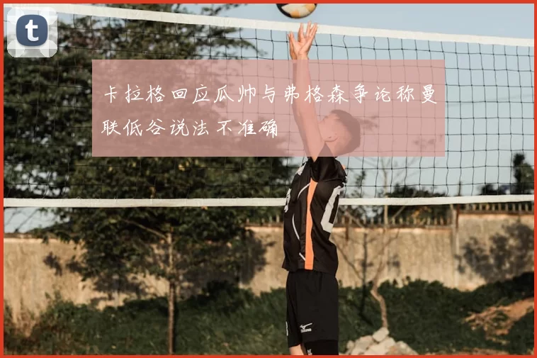 卡拉格回应瓜帅与弗格森争论称曼联低谷说法不准确