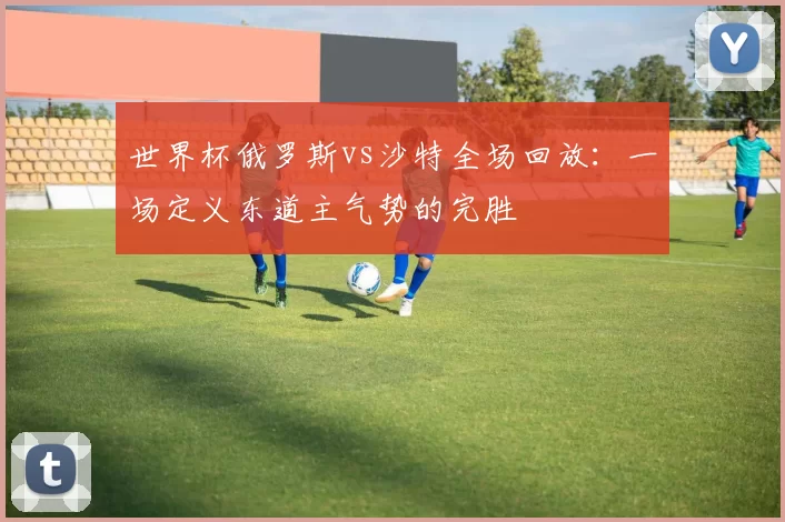 世界杯俄罗斯vs沙特全场回放：一场定义东道主气势的完胜