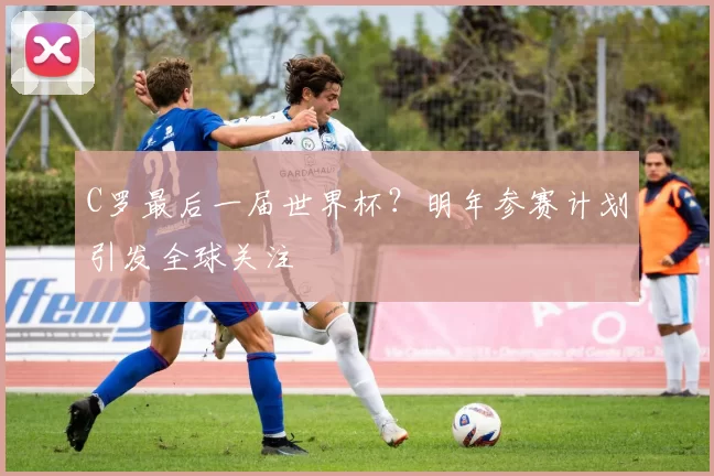 C罗最后一届世界杯?明年参赛计划引发全球关注