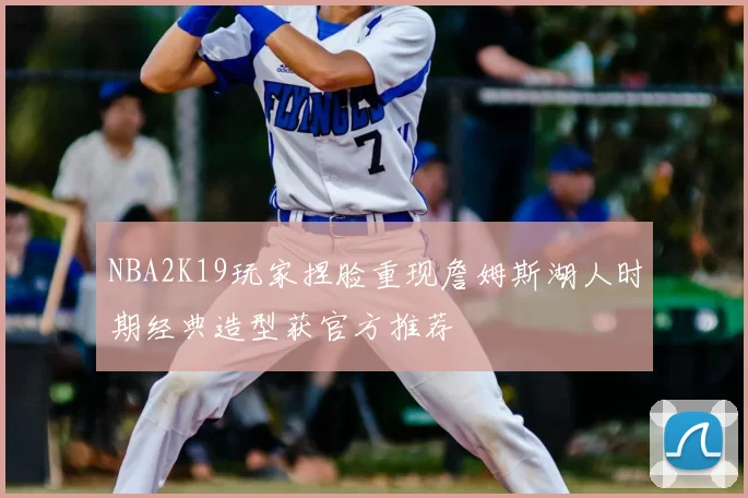 NBA2K19玩家捏脸重现詹姆斯湖人时期经典造型获官方推荐