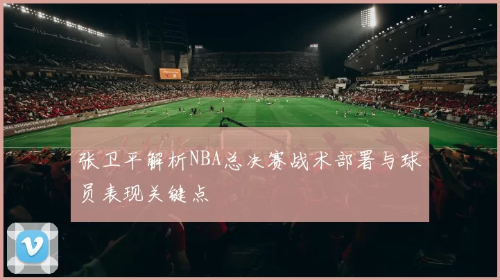 张卫平解析NBA总决赛战术部署与球员表现关键点