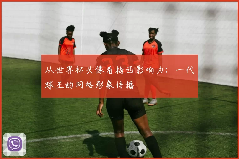 从世界杯头像看梅西影响力：一代球王的网络形象传播