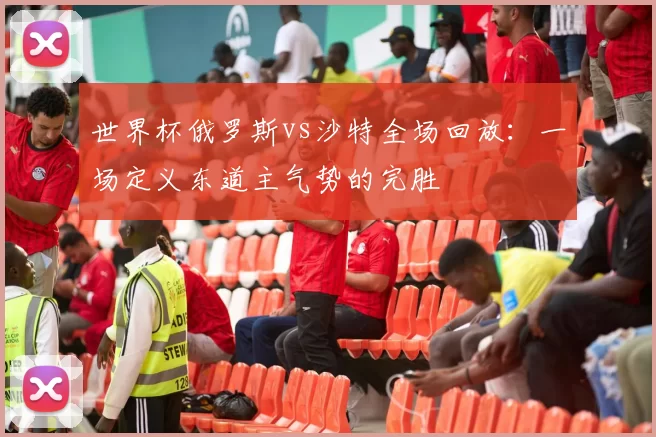世界杯俄罗斯vs沙特全场回放：一场定义东道主气势的完胜