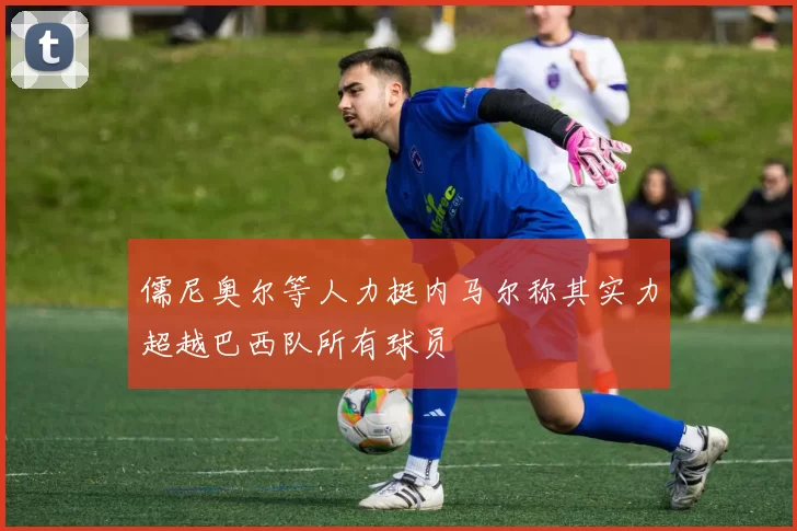 儒尼奥尔等人力挺内马尔称其实力超越巴西队所有球员