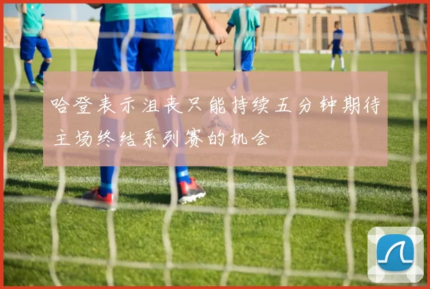 哈登表示沮丧只能持续五分钟期待主场终结系列赛的机会