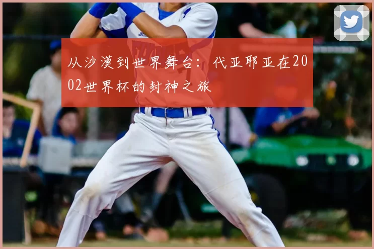 从沙漠到世界舞台：代亚耶亚在2002世界杯的封神之旅