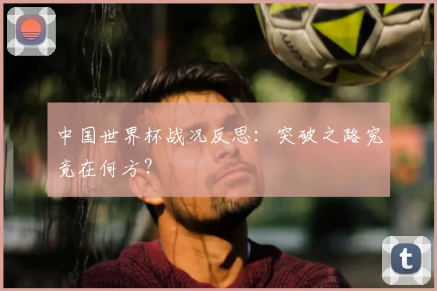 中国世界杯战况反思：突破之路究竟在何方？